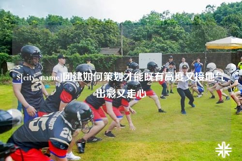 江西团建如何策划才能既有高度又接地气出彩又走心