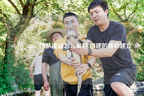江西团队建设怎么策划 团建的核心建立